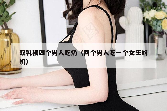 双乳被四个男人吃奶（两个男人吃一个女生的奶）