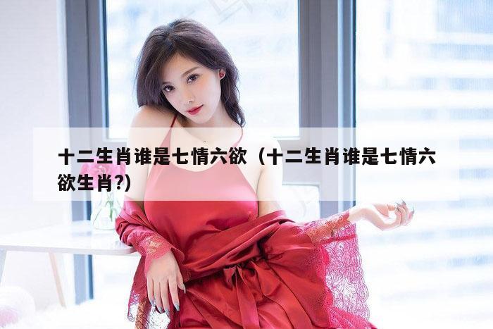 十二生肖谁是七情六欲（十二生肖谁是七情六欲生肖?）